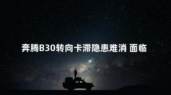 奔腾B30转向卡滞隐患难消 面临巨大风险